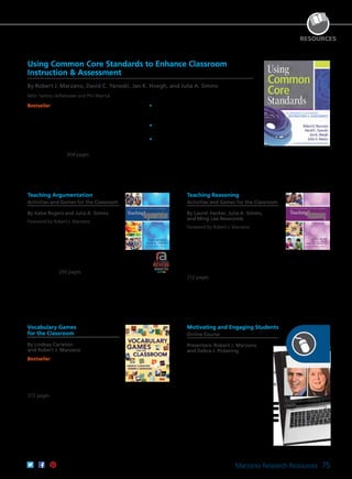 Marzano Research Resources 75
RESOURCES
Robert J.
Marzano
Debra J.
Pickering
Using Common Core Standards to Enhance Classroom
Instruction & Assessment
By Robert J. Marzano, David C. Yanoski, Jan K. Hoegh, and Julia A. Simms
With Tammy Heflebower and Phil Warrick
Bestseller Discover how to weave an in-depth
understanding of the Common Core into successful
classroom practice with this two-part resource.
You’ll learn how to power the standards with
guided assessment and measure student progress
in a way that accurately reflects learning. Included
are hundreds of ready-to-use, research-based
proficiency scales for both English language arts
and mathematics. 304 pages
	•	Gain a clear understanding of what the CCSS
are, how they are organized, and how they
can be used in the classroom.
	•	Learn how to integrate 21st century thinking
and reasoning into instruction.
	•	Design learning goals and proficiency
standards geared toward individual students.
61CCA–BKL015 $34.95 USD | $44.00 CAD
ISBN 978-0-9833512-9-0
Teaching Argumentation
Activities and Games for the Classroom
By Katie Rogers and Julia A. Simms
Foreword by Robert J. Marzano
Discover 10 fun, engaging activities and
games for teaching argumentation that
align with the CCSS. Incorporate these
tools into your instruction to help students
develop the ability to present and support
claims, distinguish fact and opinion,
identify errors in reasoning, and debate
constructively. 256 pages
61CCA–BKL021 $34.95 USD | $44.00 CAD
ISBN 978-1-935249-30-6
Teaching Reasoning
Activities and Games for the Classroom
By Laurel Hecker, Julia A. Simms,
and Ming Lee Newcomb
Foreword by Robert J. Marzano
Explore key reasoning skills and strategies
for teaching them to students. Uncover 12
research-based activities and games that
reinforce these skills and clear guidance for
effectively incorporating these tools into
your classroom to help prepare students
for academic and lifetime success.
312 pages
61CCA–BKL027 $34.95 USD | $44.00 CAD
ISBN 978-0-9903458-1-7
Vocabulary Games
for the Classroom
By Lindsay Carleton
and Robert J. Marzano
Bestseller Make direct vocabulary
instruction fun and successful with this
simple, straightforward, and easy-to-use
book. Hundreds of vocabulary terms
handpicked by Dr. Marzano cover four
content areas and all grade levels.
272 pages
61CCA–BKL007 $34.95 USD | $44.00 CAD
ISBN 978-0-9822592-6-9
Motivating and Engaging Students
Online Course
Presenters: Robert J. Marzano
and Debra J. Pickering
Discover how to raise students’ energy
levels, facilitate constructive emotions,
demonstrate a positive demeanor, express
enthusiasm, and use humor to create a
classroom culture in which all students are
accepted and challenged.
CEUs
61CCA–KDS010 $286.00 USD
3 Semester Hours
61CCA–KDS011 $505.00 USD
 