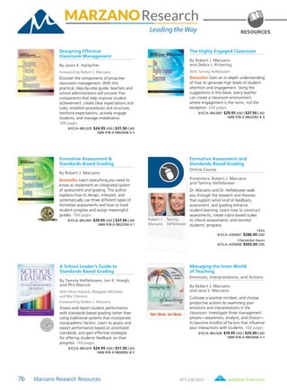 76 Marzano Research Resources	 solution-tree.com877.236.5031
Robert J.
Marzano
The Highly Engaged Classroom
By Robert J. Marzano
and Debra J. Pickering
With Tammy Heflebower
Bestseller Gain an in-depth understanding
of how to generate high levels of student
attention and engagement. Using the
suggestions in this book, every teacher
can create a classroom environment
where engagement is the norm, not the
exception. 240 pages
61CCA–BKL005 $29.95 USD | $37.50 CAD
ISBN 978-0-9822592-4-5
Tammy
Heflebower
RESOURCES
Designing Effective
Classroom Management
By Jason E. Harlacher
Foreword by Robert J. Marzano
Discover the components of proactive
classroom management. With this
practical, step-by-step guide, teachers and
school administrators will uncover five
components that help improve student
achievement: create clear expectations and
rules, establish procedures and structure,
reinforce expectations, actively engage
students, and manage misbehavior.
168 pages
61CCA–BKL029 $24.95 USD | $31.50 CAD
ISBN 978-0-9903458-5-5
Managing the Inner World
of Teaching
Emotions, Interpretations, and Actions
By Robert J. Marzano
and Jana S. Marzano
Cultivate a positive mindset, and choose
productive actions by examining your
emotions and interpretations in the
classroom. Investigate three management
phases—awareness, analysis, and choice—
to become mindful of factors that influence
your interactions with students. 168 pages
61CCA–BKL028 $19.95 USD | $25.00 CAD
ISBN 978-0-9903458-3-1
Formative Assessment &
Standards-Based Grading
By Robert J. Marzano
Bestseller Learn everything you need to
know to implement an integrated system
of assessment and grading. The author
explains how to design, interpret, and
systematically use three different types of
formative assessments and how to track
student progress and assign meaningful
grades. 184 pages
61CCA–BKL003 $29.95 USD | $37.50 CAD
ISBN 978-0-9822592-2-1
Formative Assessment and
Standards-Based Grading
Online Course
Presenters: Robert J. Marzano
and Tammy Heflebower
Dr. Marzano and Dr. Heflebower walk
you through the research and theories
that support what kind of feedback,
assessment, and grading enhance
student learning. Learn how to construct
assessments, create rubric-based scales
to inform assessments, and monitor
students’ progress.
CEUs
61CCA–KDS007 $286.00 USD
3 Semester Hours
61CCA–KDS008 $505.00 USD
A School Leader’s Guide to
Standards-Based Grading
By Tammy Heflebower, Jan K. Hoegh,
and Phil Warrick
With Mitzi Hoback, Margaret McInteer,
and Bev Clemens
Foreword by Robert J. Marzano
Assess and report student performance
with standards-based grading rather than
using traditional systems that incorporate
nonacademic factors. Learn to assess and
report performance based on prioritized
standards, and gain effective strategies
for offering students feedback on their
progress. 144 pages
61CCA–BKL019 $24.95 USD | $31.50 CAD
ISBN 978-0-9858902-8-5
 