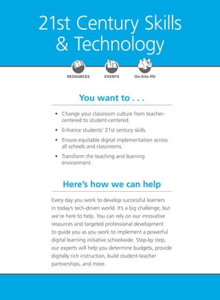 21st Century Skills & Technology 77
21st Century Skills
& Technology
EVENTSRESOURCES On-Site PD
You want to . . .
Here’s how we can help
	 •	 Change your classroom culture from teacher-
centered to student-centered.
	 •	 Enhance students’ 21st century skills.
	 •	 Ensure equitable digital implementation across
all schools and classrooms.
	 •	 Transform the teaching and learning
environment.
Every day you work to develop successful learners
in today’s tech-driven world. It’s a big challenge, but
we’re here to help. You can rely on our innovative
resources and targeted professional development
to guide you as you work to implement a powerful
digital learning initiative schoolwide. Step-by step,
our experts will help you determine budgets, provide
digitally rich instruction, build student-teacher
partnerships, and more.
 