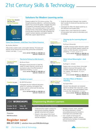 82 21st Century Skills & Technology	 solution-tree.com877.236.5031
21st Century Skills & Technology
2-DAY WORKSHOPS
October 19–20	 Tulsa, OK
October 26–27	 Seattle, WA
Presenter:
Will Richardson
Empowering Modern Learners
Reimagine 21st century classrooms
	 •	 Understand the modern contexts for
learning and schooling created by
globally networked technologies.
	 •	 Acquire a clear grasp of the future
trends for education, higher education,
and the workplace.
	 •	 Develop a mission, vision, and plan
for moving classrooms, schools,
and professional practice forward in
meaningful and sustainable ways.
	 •	 Gain a toolkit of techniques for
engaging leaders, teachers, parents,
and community members in sustainable
change conversations.Register now!
888.431.6248 | solution-tree.com/EMLWorkshops
Solutions for Modern Learning series
Prepare students for 21st century success. This
thought-provoking collection—authored by leading
experts from around the globe—engages educators
in a powerful conversation about learning and
schooling in the connected world. In short, reader-
friendly formats, these books challenge traditional
thinking about education and help to develop the
modern contexts teachers and leaders need to
effectively support digital learners.
	•	Study the disconnect between how students
learn outside of school and how learning is set
up in schools.
	•	Investigate the effect the digital world has on
the classroom and student work.
	•	Explore what’s most important for students
to know given their access to information and
knowledge.
Claim Your Domain—And Own Your Online Presence
By Audrey Watters
Help protect student work—and student identity. This book puts
learners at the forefront to ensure they control their schoolwork,
content, and data. 72 pages
61CCA–BKF687 $17.95 USD | $22.50 CAD
ISBN 978-1-942496-23-6
The End of School as We Know It
By Bruce Dixon
Reimagine school practices to meet the
needs of modern learners, and let go of
assumptions about the effectiveness of
traditional schooling. 72 pages
61CCA–BKF692 $17.95 USD | $22.50 CAD
ISBN 978-1-942496-33-5
Freedom to Learn
By Will Richardson
Investigate why the traditional education
system isn’t working, and explore how
to give students control over the learning
process. 80 pages
61CCA–BKF688 $17.95 USD | $22.50 CAD
ISBN 978-1-942496-25-0
Gearing Up for Learning Beyond
K–12
By Bryan Alexander
A rapidly changing higher education system
means we must better prepare students for
careers, further education, and economic
prosperity. 72 pages; grades 9–12
61CCA–BKF693 $17.95 USD | $22.50 CAD
ISBN 978-1-942496-35-9
Make School Meaningful—And
Fun!
By Roger C. Schank
Explore new curricula criteria, encourage
students to pursue their passions, and
consider changes that can make school
fun, realistic, and relevant. 80 pages;
grades 9–12
61CCA–BKF686 $17.95 USD | $22.50 CAD
ISBN 978-1-942496-21-2
The New Pillars of Modern
Teaching
By Gayle Allen
Discover how educators can empower
learners to design their instruction, curate
their curriculum, and build feedback loops
to assess their development. 64 pages
61CCA–BKF685 $17.95 USD | $22.50 CAD
ISBN 978-1-942496-19-9
 