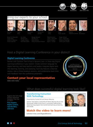 21st Century Skills & Technology 83
Watch the video to learn more!
solution-tree.com/DigitalDistrict
Regina
Stephens Owens
William M.
Ferriter
Michael
Fullan
Suzie
Boss
Richard E.
Ferdig
Adam
Garry
Heidi
Hayes Jacobs
Transforming Instruction
With Technology
Presented by Crystal Hill and Steven Mauney
Solution Tree experts Crystal Hill and Steven Mauney discuss how
Mooresville Graded School District successfully implemented a
digital learning program that transformed teaching and learning
districtwide.
What does successful digital learning look like?
Host a Digital Learning Conference in your district!
On-Site PD
Explore the full range
of free resources
Solution Tree has
to offer!
Free chapters,
helpful content,
reproducibles,
and more
professional
DEVELOPMENT
Services
Contact your local representative
888.409.1682
Digital Learning Conference
Partner with Solution Tree to host a dynamic two- or three-day Digital
Learning Conference in your district. Create common language for
digital learning, and help teachers and leaders integrate digital tools
into teaching, learning, and assessing. Each day features a keynote
session, two or three breakout sessions, and collaborative team time
with feedback from the conference presenters.
Bring our experts to your school
Will
Richardson
RESOURCES EVENTS
Bryan N. Alexander
Gayle Allen
James A. Bellanca
Amos Fodchuk
Ian Jukes
William Kist
Angela Maiers
Rob Mancabelli
Marge Maxwell
Ted McCain
Nicky Mohan
Sheryl Nussbaum-Beach
Meg Ormiston
Jason T. Ramsden
Kipp D.Rogers
Ryan L. Schaaf
Roger Schank
Eric C. Sheninger
Rebecca Stobaugh
Janet Lynne Tassell
 