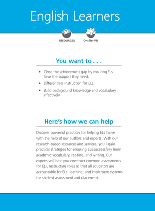 English Learners 85
English Learners
You want to . . .
Here’s how we can help
	 •	 Close the achievement gap by ensuring ELs
have the support they need.
	 •	 Differentiate instruction for ELs.
	 •	 Build background knowledge and vocabulary
effectively.
Discover powerful practices for helping ELs thrive
with the help of our authors and experts. With our
research-based resources and services, you’ll gain
practical strategies for ensuring ELs successfully learn
academic vocabulary, reading, and writing. Our
experts will help you construct common assessments
for ELs, restructure roles so that all educators are
accountable for ELs’ learning, and implement systems
for student assessment and placement.
RESOURCES On-Site PD
 