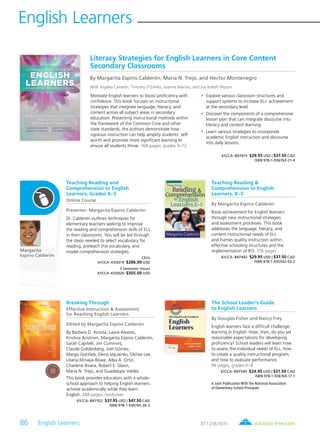 86 English Learners	
English Learners
solution-tree.com877.236.5031
Margarita
Espino Calderón
Literacy Strategies for English Learners in Core Content
Secondary Classrooms
By Margarita Espino Calderón, Maria N. Trejo, and Hector Montenegro
With Argelia Carreón, Timothy D’Emilio, Joanne Marino, and Joy Kreeft Peyton
Motivate English learners to boost proficiency with
confidence. This book focuses on instructional
strategies that integrate language, literacy, and
content across all subject areas in secondary
education. Presenting instructional methods within
the framework of the Common Core and other
state standards, the authors demonstrate how
rigorous instruction can help amplify students’ self-
worth and promote more significant learning to
ensure all students thrive. 168 pages; grades 9–12
	•	Explore various classroom structures and
support systems to increase ELs’ achievement
at the secondary level.
	•	Discover the components of a comprehensive
lesson plan that can integrate discourse into
literacy and content learning.
	•	Learn various strategies to incorporate
academic English instruction and discourse
into daily lessons.
61CCA–BKF615 $29.95 USD | $37.50 CAD
ISBN 978-1-936763-21-4
Teaching Reading and
Comprehension to English
Learners, Grades K–5
Online Course
Presenter: Margarita Espino Calderón
Dr. Calderón outlines techniques for
elementary teachers seeking to improve
the reading and comprehension skills of ELs
in their classrooms. You will be led through
the steps needed to select vocabulary for
reading, preteach this vocabulary, and
model comprehension strategies.
CEUs
61CCA–KDS019 $286.00 USD
3 Semester Hours
61CCA–KDS020 $505.00 USD
Teaching Reading &
Comprehension to English
Learners, K–5
By Margarita Espino Calderón
Raise achievement for English learners
through new instructional strategies
and assessment processes. This book
addresses the language, literacy, and
content instructional needs of ELs
and frames quality instruction within
effective schooling structures and the
implementation of RTI. 176 pages
61CCA–BKF402 $29.95 USD | $37.50 CAD
ISBN 978-1-935542-03-2
Breaking Through
Effective Instruction & Assessment
for Reaching English Learners
Edited by Margarita Espino Calderón
By Barbara D. Acosta, Laura Alvarez,
Kristina Anstrom, Margarita Espino Calderón,
Sarah Capitelli, Jim Cummins,
Claude Goldenberg, Joel Gómez,
Margo Gottlieb, Elena Izquierdo, Okhee Lee,
Liliana Minaya-Rowe, Alba A. Ortiz,
Charlene Rivera, Robert E. Slavin,
Maria N. Trejo, and Guadalupe Valdés
This book provides educators with a whole-
school approach to helping English learners
achieve academically while they learn
English. 288 pages; hardcover
61CCA–BKF552 $37.95 USD | $47.50 CAD
ISBN 978-1-936765-36-2
The School Leader’s Guide
to English Learners
By Douglas Fisher and Nancy Frey
English learners face a difficult challenge:
learning in English. How, then, do you set
reasonable expectations for developing
proficiency? School leaders will learn how
to assess the individual needs of ELs, how
to create a quality instructional program,
and how to evaluate performance.
96 pages; grades K–8
61CCA–BKF540 $24.95 USD | $31.50 CAD
ISBN 978-1-936765-17-1
A Joint Publication With the National Association
of Elementary School Principals
 