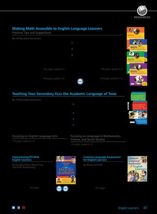 English Learners 87
Making Math Accessible to English Language Learners
Practical Tips and Suggestions
By r4 Educated Solutions
Gain practical classroom tips and suggestions to
strengthen the quality of your classroom mathematics
instruction. Although the authors focus on helping
English language learners build academic vocabulary
and proficiency in mathematics, many of the tips and
suggestions benefit all students and are based on
research in practices and strategies that address ELLs’
affective, linguistic, and cognitive needs.
Joint Publications With r4 Educated Solutions
	•	Get an overview of the 5E instructional model:
engage, explore, explain, elaborate, and evaluate.
	•	Use sample 5E lesson plans complete with
objectives and checklists for materials.
	•	Study examples of how to adapt textbook lessons
to the 5E model.
176 pages; grades K–2
61CCA–BKF284 $29.95 USD | $37.50 CAD
ISBN 978-1-934009-62-8
192 pages; grades 3–5
61CCA–BKF285 $34.95 USD | $44.00 CAD
ISBN 978-1-934009-63-5
192 pages; grades 6–8
61CCA–BKF286 $34.95 USD | $44.00 CAD
ISBN 978-1-934009-64-2
216 pages; grades 9–12
61CCA–BKF287 $34.95 USD | $44.00 CAD
ISBN 978-1-934009-65-9
RESOURCES
2011WINNER
IN
N
OVATIONAW
A
RD
aep
Implementing RTI With
English Learners
By Douglas Fisher, Nancy Frey,
and Carol Rothenberg
Learn why RTI is the ideal framework
for supporting English learners. Follow
the application and effectiveness of RTI
through classroom examples and the
stories of four representative students of
varying ages, nationalities, and language
proficiency levels. 160 pages
61CCA–BKF397 $29.95 USD | $37.50 CAD
ISBN 978-1-935249-97-9
Common Language Assessment
for English Learners
By Margo Gottlieb
Learn how to plan, implement, and
evaluate common language assessments
for your English learners. With this step-
by-step guide, teachers, school leaders,
and administrators will find organizing
principles, lead questions, and action
steps all directing you toward collaborative
assessment. 192 pages
61CCA–BKF352 $34.95 USD | $44.00 CAD
ISBN 978-1-935249-57-3
Teaching Your Secondary ELLs the Academic Language of Tests
By r4 Educated Solutions
Dr. Robert J. Marzano writes, “Teaching specific terms in
a specific way is probably the strongest action a teacher
can take to ensure that students have the academic
background knowledge they need to understand the
content they will encounter in school.” Teach your English
language learners unfamiliar language features before
they encounter these words in core content areas and
standardized test questions.
Joint Publications With r4 Educated Solutions
	•	Utilize evidence-based, teacher-friendly lesson
plans that help English learners deal with unfamiliar
language on standardized test questions.
	•	Examine background information on the relevance of
lesson plans, materials lists, and graphic organizers.
	•	Learn differentiated teaching strategies to meet the
needs of students at different proficiency levels.
	•	Study word lists divided by content area and grade
level, along with practical strategies for classroom
use.
Focusing on English Language Arts
152 pages; grades 6–12
61CCA–BKF292 $29.95 USD | $37.50 CAD
ISBN 978-1-934009-70-3
Focusing on Language in Mathematics,
Science, and Social Studies
124 pages; grades 6–12
61CCA–BKF293 $24.95 USD | $31.50 CAD
ISBN 978-1-934009-71-0
 