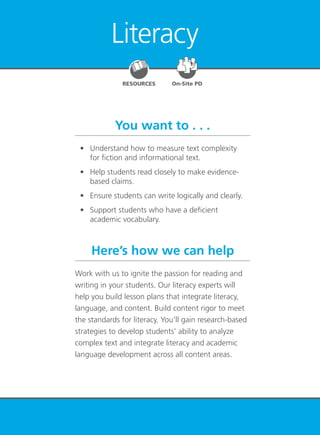 Literacy 89
Literacy
You want to . . .
Here’s how we can help
	 •	 Understand how to measure text complexity
for fiction and informational text.
	 •	 Help students read closely to make evidence-
based claims.
	 •	 Ensure students can write logically and clearly.
	 • 	 Support students who have a deficient
academic vocabulary.
Work with us to ignite the passion for reading and
writing in your students. Our literacy experts will
help you build lesson plans that integrate literacy,
language, and content. Build content rigor to meet
the standards for literacy. You’ll gain research-based
strategies to develop students’ ability to analyze
complex text and integrate literacy and academic
language development across all content areas.
RESOURCES On-Site PD
 