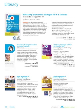 90 Literacy	
Literacy
solution-tree.com877.236.5031
Elaine K.
McEwan-Adkins
20 Literacy Strategies to Meet
the Common Core
Increasing Rigor in Middle & High
School Classrooms
By Elaine K. McEwan-Adkins
and Allyson J. Burnett
With the advent of the Common Core
State Standards, some secondary teachers
are scrambling for what to do and how
to do it. This book provides 20 research-
based strategies designed to help students
meet those standards and become expert
readers. 328 pages; grades 6–12
61CCA–BKF588 $37.95 USD | $47.50 CAD
ISBN 978-1-936764-28-0
Using Technology to
Enhance Writing
Innovative Approaches to
Literacy Instruction
Edited by Richard E. Ferdig,
Timothy V. Rasinski, and
Kristine E. Pytash
Sharpen your students’ communication
skills while integrating digital tools into
writing instruction. Loaded with techniques
for planning and organizing writing, this
handbook troubleshoots issues students
face when writing in a printed versus
digital context and teaches them how to
read in multiple mediums. 272 pages
61CCA–BKF607 $37.95 USD | $47.50 CAD
ISBN 978-1-936764-97-6
40 Reading Intervention Strategies for K–6 Students
Research-Based Support for RTI
By Elaine K. McEwan-Adkins
Bestseller This well-rounded collection of
research-based reading intervention strategies will
support and inform your RTI efforts. The book
also includes teacher-friendly sample lesson plans
and miniroutines that are easy to understand and
adapt. Many of the strategies motivate average
and above-average students as well as scaffold
struggling readers. Maximize the power of these
interventions by using them across grade-level
teams or schoolwide. 352 pages
	 •	 Scaffold challenging comprehension skills like
inferencing, summarizing, and monitoring.
	 •	 Teach inference with sample lessons using
authentic text examples.
	 •	 Teach more vocabulary in less time with
greater understanding and retention.
	 •	 Increase the vocabulary and background
knowledge of ELLs and students with overall
low vocabulary and language skills.
61CCA–BKF270 $37.95 USD | $47.50 CAD
ISBN 978-1-934009-50-5
Elementary Reading Intervention
Strategies, Grades K–6
Online Course
Presenter: Elaine K. McEwan-Adkins
Prepare yourself to intervene immediately
and effectively at the first signs ofstudents’
struggles by building a personal menu of
research-based strategies. From phonics
to comprehension, Dr. McEwan-Adkins
shows how to help your students develop
essential reading skills.
CEUs
61CCA–KDS016 $286.00 USD
3 Semester Hours
61CCA–KDS017 $505.00 USD
Using Technology to
Enhance Reading
Innovative Approaches to
Literacy Instruction
Edited by Timothy V. Rasinski,
Kristine E. Pytash, and Richard E. Ferdig
Discover how technological resources can
improve the effectiveness and breadth
of reading instruction to build student
knowledge. Read real-world accounts
from literacy experts, and learn how
their methods can be adapted for your
classroom. 272 pages
61CCA–BKF608 $37.95 USD | $47.50 CAD
ISBN 978-1-936764-99-0
 