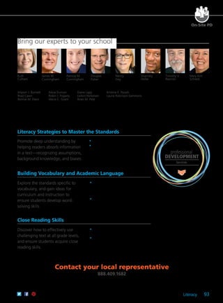 Literacy 93
Bring our experts to your school
On-Site PD
professional
DEVELOPMENT
Services
Allyson J. Burnett
Brad Cawn
Bonnie M. Davis
Ruth
Culham
James W.
Cunningham
Patricia M.
Cunningham
Sharroky
Hollie
Timothy V.
Rasinski
Mary Kim
Schreck
Alicia Duncan
Robin J. Fogarty
Maria C. Grant
Diane Lapp
LeAnn Nickelsen
Brian M. Pete
Kristine E. Pytash
Laurie Robinson-Sammons
Literacy Strategies to Master the Standards
Contact your local representative
888.409.1682
Promote deep understanding by
helping readers absorb information
in a text—recognizing assumptions,
background knowledge, and biases.
	 •	 Learn major components of close reading.
	 •	 Discover how to differentiate between
questions that do and do not require
evidence from text.
Building Vocabulary and Academic Language
Explore the standards specific to
vocabulary, and gain ideas for
curriculum and instruction to
ensure students develop word-
solving skills.
	 •	 Examine the role of modeling and student
interaction to increase the use of academic
language among both English learners and
native speakers.
	 •	 Acquire the instructional practices used
by exemplary teachers for vocabulary
development.
Close Reading Skills
Discover how to effectively use
challenging text at all grade levels,
and ensure students acquire close
reading skills.
	 •	 Identify essential characteristics of a close
reading lesson.
	 •	 Learn how to support students during
close reading.
Douglas
Fisher
Nancy
Frey
 