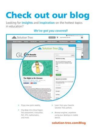 94 Literacy	
Literacy
solution-tree.com877.236.5031
Check out our blog
Looking for insights and inspiration on the hottest topics
in education?
	 We’ve got you covered!
	 •	 Enjoy new posts weekly.
	 •	 Dig deep into critical topics
like assessment, instruction,
PLC, RTI, mathematics,
and more.
	 •	 Learn from your favorite
Solution Tree authors.
	 •	 Browse anytime, anywhere
using your desktop or mobile
device.
Blog
solution-tree.com/Blog
 
