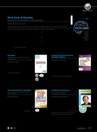 Leadership 97
RESOURCES
Mind, Brain, & Education
Neuroscience Implications for the Classroom
Edited by David A. Sousa
By Daniel Ansari, Joanna A. Christodoulou, Donna Coch, Stanislas Dehaene, Keith Devlin, Marianna D. Eddy,
Matthias Faeth, Kurt W. Fischer, John Gabrieli, Mariale M. Hardiman, Katie Heikkinen, Mary Helen Immordino-Yang,
Tricia O’Loughlin, Michael I. Posner, David A. Sousa, Diane L. Williams, and Judy Willis
Understanding how the brain learns helps teachers
do their jobs more effectively. Primary researchers
share the latest findings on the learning process
and address their implications for educational
theory and practice. Explore applications,
examples, and suggestions for further thought and
research; numerous charts and diagrams; strategies
for all subject areas; and new ways of thinking
about intelligence, academic ability, and learning
disability. 312 pages; hardcover
	•	Delve into the latest neuroscience research
written in clear language that is accessible to
scholars and general readers.
	•	Gain insights and innovative strategies for all
subject areas.
	•	Discover new ways of thinking about
intelligence, academic ability, and learning
disability.
61CCA–BKF358 $37.95 USD | $47.50 CAD
ISBN 978-1-935249-63-4
Brainwork
The Neuroscience Behind How We
Lead Others
By David A. Sousa
Through engaging stories and studies, the
author shows you how to leverage the
most provocative brain research to increase
your productivity, expand your creative
vision, and become a stronger leader.
144 pages; hardcover
61CCA–BKN008 $24.95 USD | $31.50 CAD
ISBN 978-0-9833020-3-2
Creating Physical & Emotional
Security in Schools
By Kenneth C. Williams
Give your students a physically and
emotionally safe learning environment.
Learn how you and your teachers can
nurture supportive relationships with
students, develop conflict management
strategies, prevent different forms of
bullying, develop student initiative and
resilience, and encourage celebration.
80 pages; grades K–8; 2nd edition
61CCA–BKF451 $24.95 USD | $31.50 CAD
ISBN 978-1-935542-78-0
A Joint Publication With the National Association of
Elementary School Principals
Stop Leading Like It’s Yesterday!
Key Concepts for Shaping Today’s
School Culture
By Casey Reason
Explore the Leading for Excellence
and Fulfillment model, and discover
practical, research-based strategies that
will be relevant to school leaders today
and tomorrow. Integrate ready-to-use
leadership techniques that will open up an
unprecedented world of opportunities for
both students and teachers. 200 pages
61CCA–BKF614 $29.95 USD | $37.50 CAD
ISBN 978-1-936763-19-1
Leadership and Learning
Sustainable Changes for
21st Century Learning
Featuring Douglas Reeves
Everyone talks about the need for 21st
century skills, but too many assessments
are indistinguishable from those
administered 50 to 100 years ago. If
educators want 21st century learning,
they need 21st century assessment.
Dr. Reeves suggests three fundamental
shifts that must take place. 63-minute DVD
with presentation; CD with presentation
handouts and supporting resources
61CCA–DVF049 $195.00 USD | $244.00 CAD
UPC 811796010445
 