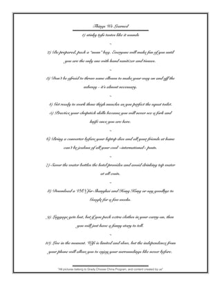 Things We Learned
1) stinky tofu tastes like it sounds
~
2) Be prepared, pack a “mom” bag. Everyone will make fun of you until
you are the only one with hand sanitizer and tissues.
~
3) Don’t be afraid to throw some elbows to make your way on and off the
subway - it’s almost necessary.
~
4) Get ready to work those thigh muscles as you perfect the squat toilet.
5) Practice your chopstick skills because you will never see a fork and
knife once you are here.
~
6) Bring a converter before your laptop dies and all your friends at home
can’t be jealous of all your cool ~international~ posts.
~
7) Savor the water bottles the hotel provides and avoid drinking tap water
at all costs.
~
8) Download a VPN for Shanghai and Hong Kong or say goodbye to
Google for a few weeks.
9) Luggage gets lost, but if you pack extra clothes in your carry-on, then
you will just have a funny story to tell.
~
10) Live in the moment. Wifi is limited and slow, but the independence from
your phone will allow you to enjoy your surroundings like never before.
*All pictures belong to Grady Choose China Program, and content created by us*
 