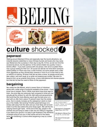 BEIJING
Walking around Mainland China and especially near the tourist attractions, we
instantly became celebrities to many Chinese tourists and locals who may rarely
see Westerners like ourselves in their day to day life. At first, we did not mind the
occasional picture, but the glamour of the camera faded very quickly. It was a
domino effect – if you took a picture with one person, then all of a sudden there
was a group waiting for their turn. Of course we still did not mind when someone
asked politely or if there was ever a child involved, but some people were a little
more aggressive as they shoved their cameras in front of us or even tried to film
us without us noticing. At times it felt like we were a show, as people would point,
take videos, and even laugh at us while not breaking eye contact. We were re-
lieved to find, as we entered Hong Kong, a more international and diverse popula-
tion that did not feel the need to follow us like paparazzi.
paparazzi
culture shocked
Food
for
Thought
Scorpion
We visited the Silk Market, which is seven floors of individual
stores with a wide range of products available at low prices - if you
know how to bargain, that is. While most items have price tags on
them, the price tags are extremely high compared to what you can
actually get the product for with the right skills and perseverance.
We found that the most effective way to get the best price is to
start with an offer that is about 75 percent lower than the sticker
price, then to slowly increase as the salesperson starts to meet
you in the middle. Not working? Another great technique is to
simply walk away from the store and you most likely will not even
make it out the door before the price drops again. We call this the
“playing hard-to-get” tactic. At the end of the day, people in the
markets are just trying to make a sale and are willing to negotiate
if you stand your ground. It is easy to get flustered in the whirlwind
of people trying to lure you in their stores and all of the flashy
items, but remaining in control while bargaining is key to a lower
price.
bargaining
Forrest found a knock-off
pair of Kanye West +
Adidas “Yeezys” and walked
away a proud owner.
Manufacturer’s Suggested
Retail Price: $200 USD
Silk Market’s Offering Price:
¥1,000 YN, or $150 USD
The amount Forrest paid:
$85 USD
Peking Duck
 