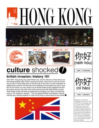 HONGKONG
Until 1997, Hong Kong was under British rule, and the influence of this history are
still distinguishable today. While crossing the street, make sure to look the correct
way as cars in Hong Kong drive on the left side of the road. It is also noticeable as
people tend to walk on the left side of the sidewalk and escalators are also to your
left. On the street, you may notice a lot of double decker buses adopted from Brit-
ish culture and you may even hear words pronounced with slight British accents.
Other British words will make an appearance throughout your stay in Hong Kong
such as “lift” instead of “elevator.” The city depicts Western and Eastern cultures
colliding and meshing together to make Hong Kong a unique blend of two worlds.
british invasion: history 101
culture shocked
Food
for
Thought
Lady M. NYDim Sum
Mandarin is the official
language of China, but Can-
tonese is the language used
in certain areas, including
Hong Kong. Tense and
complicated government
relations between Mainland
China and Hong Kong can
be noticed when speaking
Mandarin in Hong Kong. If
you choose to use Manda-
rin, some people will ignore
you and would even prefer
broken English.
“Hello” - in Mandarin
“Hello” - in Cantonese
 