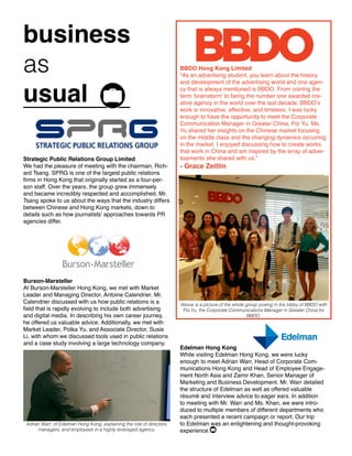 business
as
usual
Strategic Public Relations Group Limited
We had the pleasure of meeting with the chairman, Rich-
ard Tsang. SPRG is one of the largest public relations
firms in Hong Kong that originally started as a four-per-
son staff. Over the years, the group grew immensely
and became incredibly respected and accomplished. Mr.
Tsang spoke to us about the ways that the industry differs
between Chinese and Hong Kong markets, down to
details such as how journalists’ approaches towards PR
agencies differ.
Edelman Hong Kong
While visiting Edelman Hong Kong, we were lucky
enough to meet Adrian Warr, Head of Corporate Com-
munications Hong Kong and Head of Employee Engage-
ment North Asia and Zamir Khan, Senior Manager of
Marketing and Business Development. Mr. Warr detailed
the structure of Edelman as well as offered valuable
résumé and interview advice to eager ears. In addition
to meeting with Mr. Warr and Ms. Khan, we were intro-
duced to multiple members of different departments who
each presented a recent campaign or report. Our trip
to Edelman was an enlightening and thought-provoking
experience.
BBDO Hong Kong Limited
“As an advertising student, you learn about the history
and development of the advertising world and one agen-
cy that is always mentioned is BBDO. From coining the
term ‘brainstorm’ to being the number one awarded cre-
ative agency in the world over the last decade, BBDO’s
work is innovative, effective, and timeless. I was lucky
enough to have the opportunity to meet the Corporate
Communication Manager in Greater China, Poi Yu. Ms.
Yu shared her insights on the Chinese market focusing
on the middle class and the changing dynamics occurring
in the market. I enjoyed discussing how to create works
that work in China and am inspired by the array of adver-
tisements she shared with us.”
- Grace Zeitlin
Above is a picture of the whole group posing in the lobby of BBDO with
Poi Yu, the Corporate Communications Manager in Greater China for
BBDO.
Burson-Marsteller
At Burson-Marsteller Hong Kong, we met with Market
Leader and Managing Director, Antoine Calendrier. Mr.
Calendrier discussed with us how public relations is a
field that is rapidly evolving to include both advertising
and digital media. In describing his own career journey,
he offered us valuable advice. Additionally, we met with
Market Leader, Polka Yu, and Associate Director, Susie
Li, with whom we discussed tools used in public relations
and a case study involving a large technology company.
Adrian Warr, of Edelman Hong Kong, explaining the role of directors,
managers, and employees in a highly leveraged agency.
 