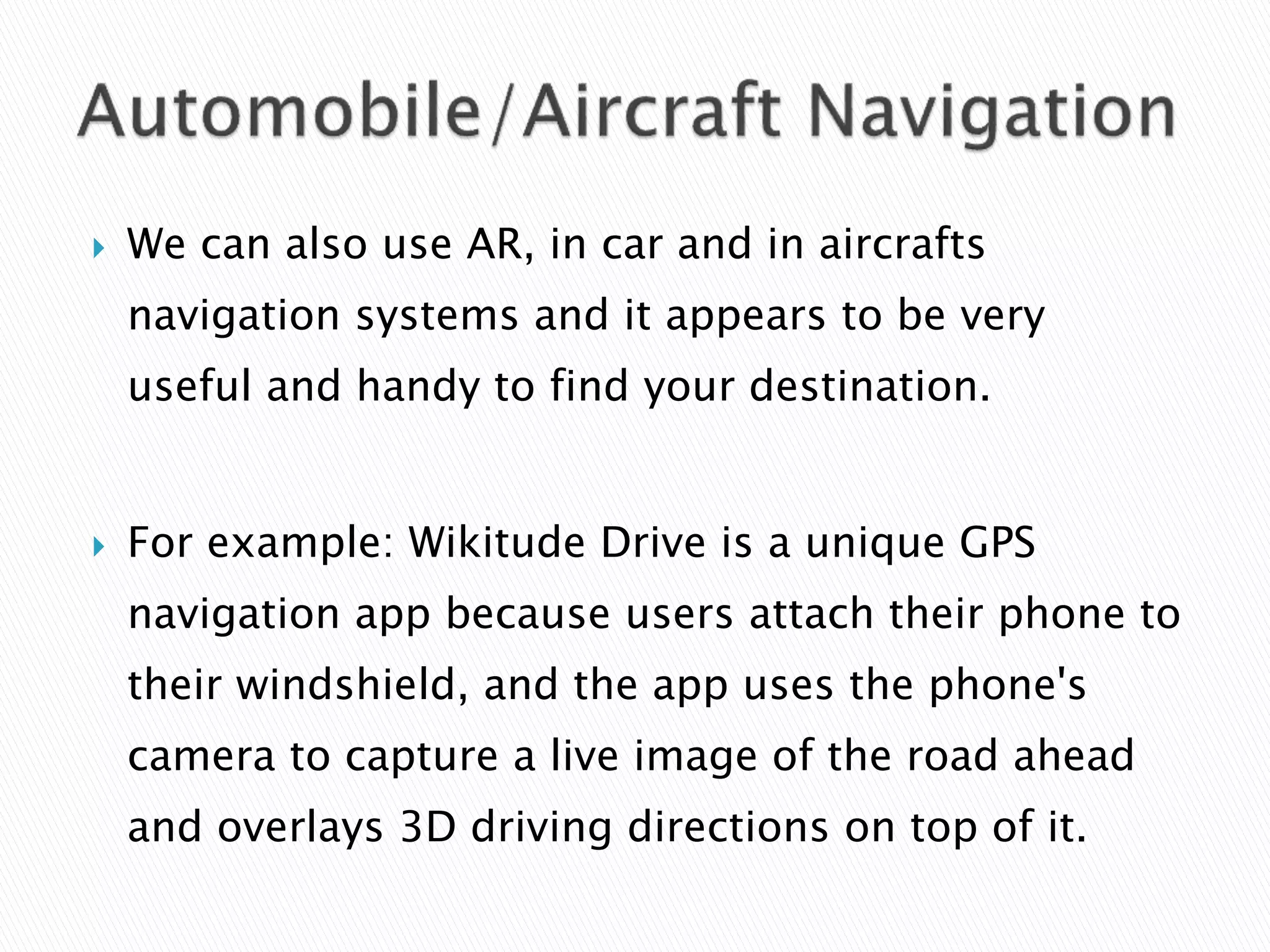  We can also use AR, in car and in aircrafts
navigation systems and it appears to be very
useful and handy to find your destination.
 For example: Wikitude Drive is a unique GPS
navigation app because users attach their phone to
their windshield, and the app uses the phone's
camera to capture a live image of the road ahead
and overlays 3D driving directions on top of it.
 
