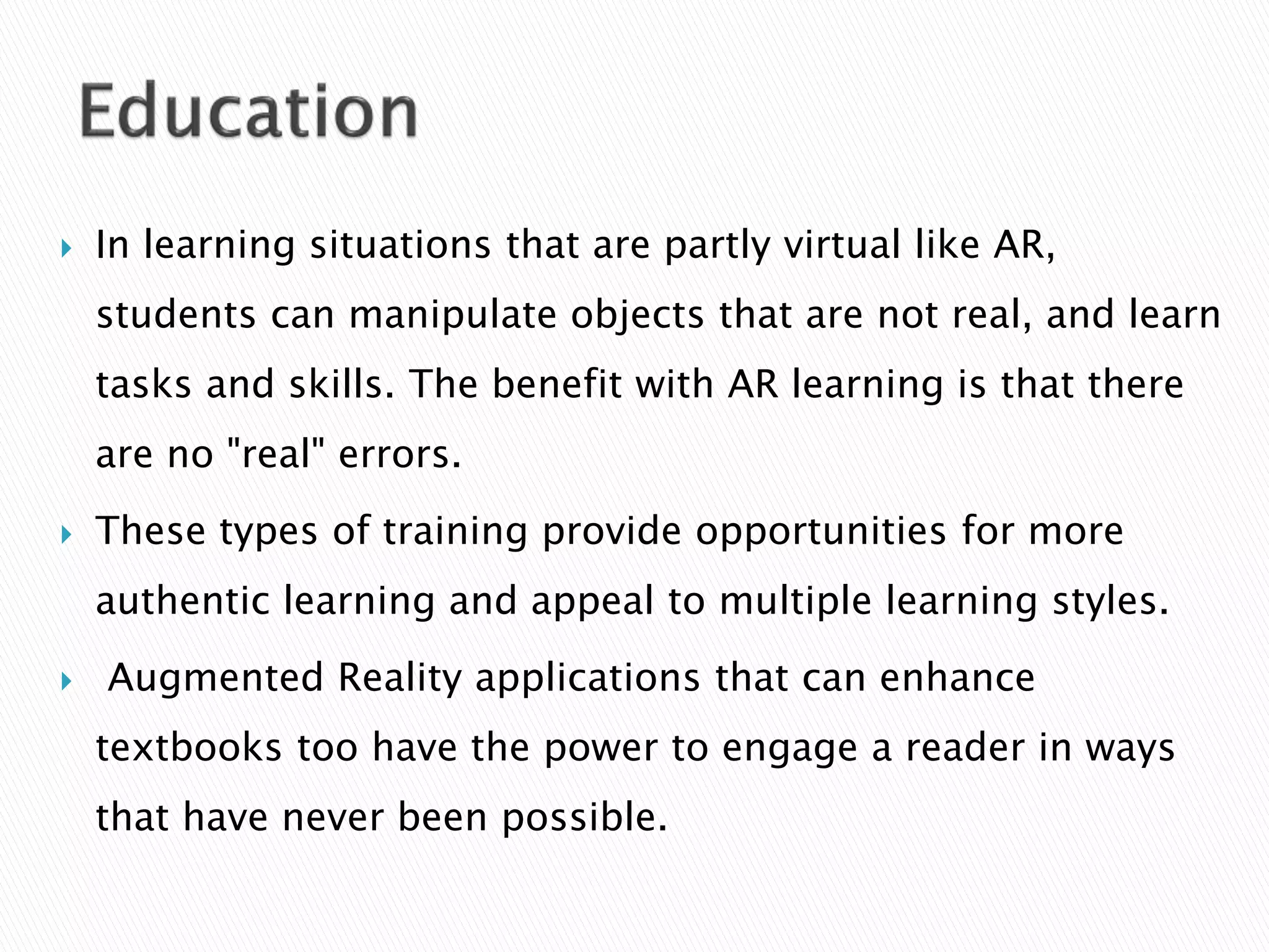  In learning situations that are partly virtual like AR,
students can manipulate objects that are not real, and learn
tasks and skills. The benefit with AR learning is that there
are no "real" errors.
 These types of training provide opportunities for more
authentic learning and appeal to multiple learning styles.
 Augmented Reality applications that can enhance
textbooks too have the power to engage a reader in ways
that have never been possible.
 