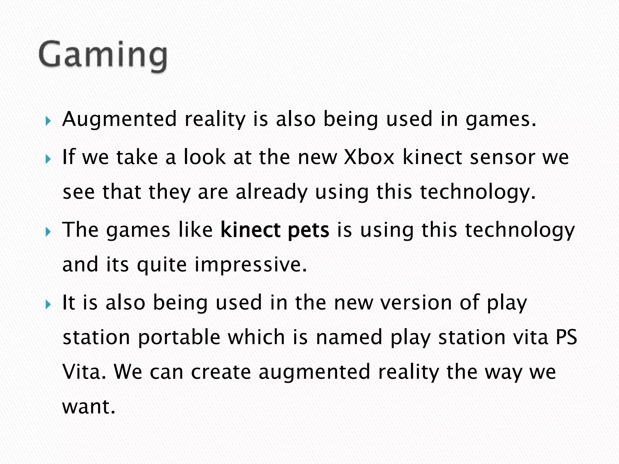  Augmented reality is also being used in games.
 If we take a look at the new Xbox kinect sensor we
see that they are already using this technology.
 The games like kinect pets is using this technology
and its quite impressive.
 It is also being used in the new version of play
station portable which is named play station vita PS
Vita. We can create augmented reality the way we
want.
 
