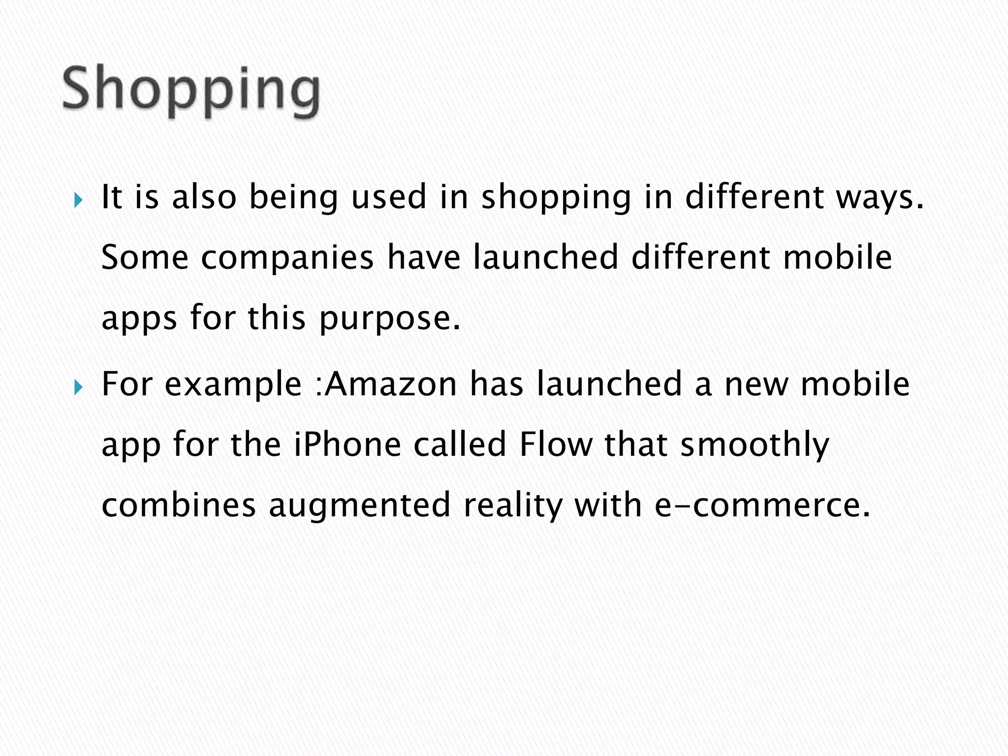  It is also being used in shopping in different ways.
Some companies have launched different mobile
apps for this purpose.
 For example :Amazon has launched a new mobile
app for the iPhone called Flow that smoothly
combines augmented reality with e-commerce.
 
