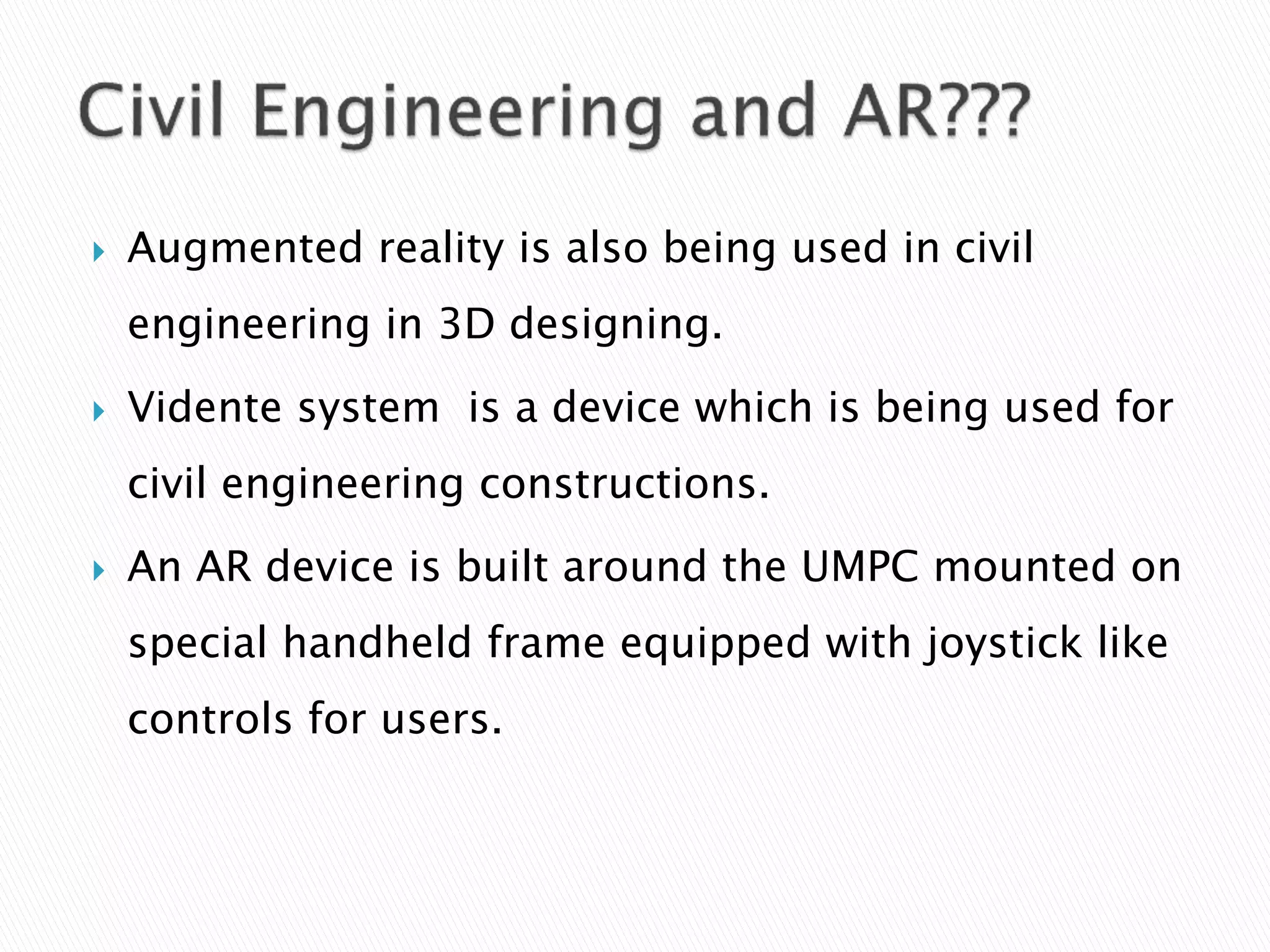  Augmented reality is also being used in civil
engineering in 3D designing.
 Vidente system is a device which is being used for
civil engineering constructions.
 An AR device is built around the UMPC mounted on
special handheld frame equipped with joystick like
controls for users.
 