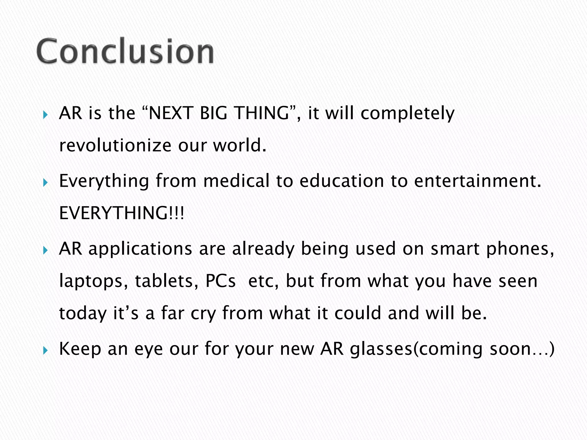  AR is the “NEXT BIG THING”, it will completely
revolutionize our world.
 Everything from medical to education to entertainment.
EVERYTHING!!!
 AR applications are already being used on smart phones,
laptops, tablets, PCs etc, but from what you have seen
today it’s a far cry from what it could and will be.
 Keep an eye our for your new AR glasses(coming soon…)
 