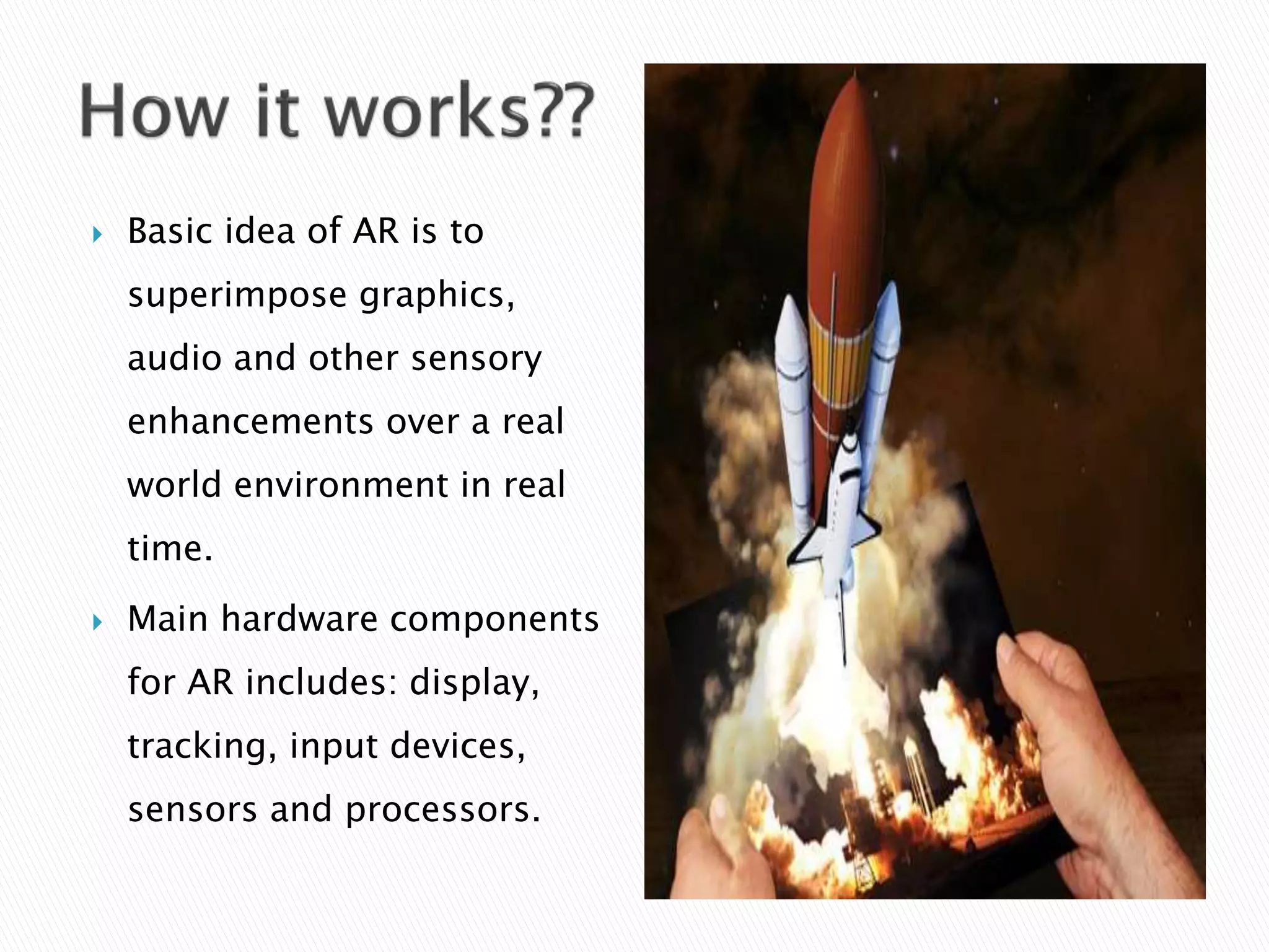  Basic idea of AR is to
superimpose graphics,
audio and other sensory
enhancements over a real
world environment in real
time.
 Main hardware components
for AR includes: display,
tracking, input devices,
sensors and processors.
 