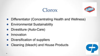 Clorox
● Differentiator (Concentrating Health and Wellness)
● Environmental Sustainability
● Divestiture (Auto-Care)
● Innovation
● Diversification of suppliers
● Cleaning (bleach) and House Products
 