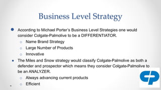 Business Level Strategy
● According to Michael Porter’s Business Level Strategies one would
consider Colgate-Palmolive to be a DIFFERENTIATOR.
o Name Brand Strategy
o Large Number of Products
o Innovative
● The Miles and Snow strategy would classify Colgate-Palmolive as both a
defender and prospector which means they consider Colgate-Palmolive to
be an ANALYZER.
o Always advancing current products
o Efficient
 