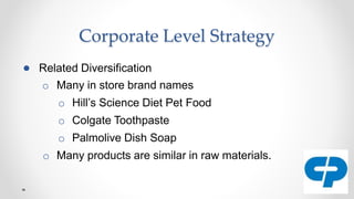 Corporate Level Strategy
● Related Diversification
o Many in store brand names
o Hill’s Science Diet Pet Food
o Colgate Toothpaste
o Palmolive Dish Soap
o Many products are similar in raw materials.
 