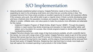 S/O Implementation
● Using its already established global company, Colgate-Palmolive needs to focus its efforts on
expanding its reach to the emerging small towns and cities that are currently arising in Asia. The
increased demand from these areas provides an excellent opportunity for growth and expansion efforts.
If the company acts quick, they will be able to gain a majority share in these currently developing areas
and have a foothold when the population increases and expands. Colgate products in this area will be
offered in smaller, refillable sizes, and value packs to make the products more affordable and attainable
for this market.
o Implement Colgate’s Program of “Bright Smiles, Bright Futures” (BSBF). Through the program,
children in need receive free dental screenings and education to help build healthy habits, self-
esteem and a foundation for success. Also include programs based on dental health and proper
handwashing practices
● Colgate-Palmolive already has a wide range of dog food products available, all with a scientific feel to
the names, but none with a large share of the market. Colgate-Palmolive needs to get rid of the current
Science Diet named dog food due to bad PR and lack of a following. A re-branding and a re-naming of
the product will excel the dog food to new heights, and the stigma of bad products will be removed from
the pet food sector of Colgate-Palmolive. Deepening their dog food lines to include more treats and
toys will capture the increased spending in pet products in the United States
 