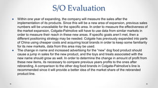S/O Evaluation
● Within one year of expanding, the company will measure the sales after the
implementation of its products. Since this will be a new area of expansion, previous sales
numbers will be unavailable for the specific area. In order to measure the effectiveness of
the market expansion, Colgate-Palmolive will have to use data from similar markets in
order to measure their reach in these new areas. If specific goals aren’t met, then a
different positioning strategy may be needed. Colgate has previously expanded into parts
of China using cheaper costs and acquiring local brands in order to keep some familiarity
for its new markets, data from this area may be used.
● The change in name and increased advertising for the “new” dog food product should
cause a jump in sales for the new product, and the toys and treats associated with the
new name should grow as well. In order to determine the change in amount of profit from
these new items, its necessary to compare previous years profits to the ones after
rebranding. A comparison to the other dog food brands in Colgate-Palmolive’s line is
recommended since it will provide a better idea of the market share of the rebranded
product line.
 