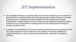 S/T Implementation
● Since Colgate-Palmolive is a market leader and it has the assets to grow and expand, it
should increase its global network into newly developing countries and new economies.
Expanding into a multitude of countries mitigates the risk it experiences through
diversification. Colgate-Palmolive has the capital and the expertise to expand into these
markets and use a combination of existing products and market-specific offerings to
develop a presence there.
● In addition, the development of new and innovative products can occur concurrently with
this market expansion due to exposure to new markets. It would be profitable for
Colgate-Palmolive to invest in new product development, especially in developing
countries.
 