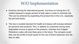 W/O Implementation
● Continue striving for international growth, but focus on having the U.S.
market represent a larger percent of total sales in order to minimize risk.
This can be achieved by expanding the product line in the U.S., especially
the pet food sector.
● The rise in societal standard for health and beauty will increase demand
for personal care products. This, in addition to customers having more
disposable income to spend on the products, indicates that Colgate-
Palmolive’s sales will most likely grow in the future. The company could
then use the profits to build equity for the use of future expenses and rely
less on debt.
 
