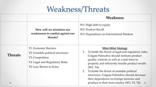 Weakness/Threats
Weakness
How will we minimize our
weaknesses to combat against our
threats?
W1: High debt to equity
W2: Product Recall
W3: Dependence on International Markets
Threats
T1: Economic Barriers
T2: Unstable political structures
T3: Competition
T4: Legal and Regulatory Risks
T5: Low Barrier to Entry
Mini-Mini Strategy
1. To battle the threat of legal and regulatory risks,
Colgate Palmolive should institute product
quality controls as well as a task force to
properly and efficiently handle product recalls
(W2, T4).
2. To battle the threat of unstable political
structures, Colgate-Palmolive should decrease
their dependence on foreign factories and
produce in their host country (W3, T2, T4)
 