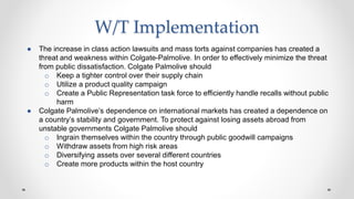 W/T Implementation
● The increase in class action lawsuits and mass torts against companies has created a
threat and weakness within Colgate-Palmolive. In order to effectively minimize the threat
from public dissatisfaction. Colgate Palmolive should
o Keep a tighter control over their supply chain
o Utilize a product quality campaign
o Create a Public Representation task force to efficiently handle recalls without public
harm
● Colgate Palmolive’s dependence on international markets has created a dependence on
a country’s stability and government. To protect against losing assets abroad from
unstable governments Colgate Palmolive should
o Ingrain themselves within the country through public goodwill campaigns
o Withdraw assets from high risk areas
o Diversifying assets over several different countries
o Create more products within the host country
 