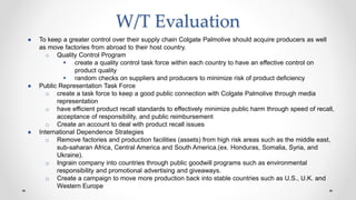 W/T Evaluation
● To keep a greater control over their supply chain Colgate Palmolive should acquire producers as well
as move factories from abroad to their host country.
o Quality Control Program
 create a quality control task force within each country to have an effective control on
product quality
 random checks on suppliers and producers to minimize risk of product deficiency
● Public Representation Task Force
o create a task force to keep a good public connection with Colgate Palmolive through media
representation
o have efficient product recall standards to effectively minimize public harm through speed of recall,
acceptance of responsibility, and public reimbursement
o Create an account to deal with product recall issues
● International Dependence Strategies
o Remove factories and production facilities (assets) from high risk areas such as the middle east,
sub-saharan Africa, Central America and South America.(ex. Honduras, Somalia, Syria, and
Ukraine).
o Ingrain company into countries through public goodwill programs such as environmental
responsibility and promotional advertising and giveaways.
o Create a campaign to move more production back into stable countries such as U.S., U.K. and
Western Europe
 