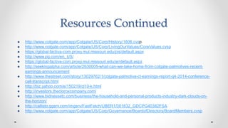 Resources Continued
● http://www.colgate.com/app/Colgate/US/Corp/History/1806.cvsp
● http://www.colgate.com/app/Colgate/US/Corp/LivingOurValues/CoreValues.cvsp
● https://global-factiva-com.proxy.mul.missouri.edu/pis/default.aspx
● http://www.pg.com/en_US/
● https://global-factiva-com.proxy.mul.missouri.edu/ar/default.aspx
● http://seekingalpha.com/article/2630005-what-can-we-take-home-from-colgate-palmolives-recent-
earnings-announcement
● http://www.thestreet.com/story/13029762/1/colgate-palmolive-cl-earnings-report-q4-2014-conference-
call-transcript.html
● http://biz.yahoo.com/e/150219/cl10-k.html
● http://investors.thecloroxcompany.com/
● http://www.bidnessetc.com/business/the-household-and-personal-products-industry-dark-clouds-on-
the-horizon/
● http://callisto.ggsrv.com/imgsrv/FastFetch/UBER1/301832_GDCPG40382FSA
● http://www.colgate.com/app/Colgate/US/Corp/Governance/BoardofDirectors/BoardMembers.cvsp
 