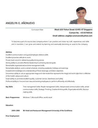 ANGIELYN E. AÑONUEVO
Curriculum Vitae Block 626 Yishun Street 61#05-97 Singapore
Contact No. +65 83760516
Email address: angielyn.anonuevo@yahoo.com
To become a part of a tourist class company where I can practice and share my craft, experiences and skills
and in transition, I can grow and extend my learning and eventually becoming an asset to the company.
Abilities
Excellent communication and guest/employee relations skills.
Excellent proactive attitude to work.
Proven track record in delivering quality dining service.
Strong ability to provide effective leadership to achieving desired goals.
Remarkable organizational and time management skills.
Remarkable ability to work a varied schedule, including weekends, holidays and evenings.
Exceptional knowledge and understanding of food, beverage, and labor objectives.
Uncommon ability to set an appropriate image and role model that represents the image and work style that is reflective
of the hotel's values and culture.
Great ability to promote excellent quality, customer service, cleanliness and safety.
Profound ability to hire and train new and existing employees to perform efficiently and effectively.
Key Skills Time management skills, People management skills, interpersonal communication skills, verbal
communication skills, Strategic Thinking, Creative thinking skills, Organizational skills, Decision
making skills,
Basic Programmes: Windows 7, Microsoft Office, world, excel
Education
2004-2008 BS Hotel and Restaurant Management University of the Cordilleras
Prior Employment
 