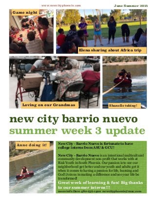 New City - Barrio Nuevo is fortunate to have
college interns from ASU & GCU!
New City - Barrio Nuevo is an intentional multicultural
community development non-profit that works with at
Risk Youth in South Phoenix. Our passion is to see our
neighborhood get better and our youth and adults get it
when it comes to having a passion for life, learning and
God! Join us in making a difference and see your life be
transformed!
Great week of learning & fun! Big thanks
to our summer interns!!!
more info Dave 480-236-1400 newcityphoenix@mac.com
new city barrio nuevo
summer week 3 update
www.newcityphoenix.com
Loving on our Grandmas
Elena sharing about Africa trip
Anne doing it!
Game night
Shanelle tubing!
June Summer 2015
 