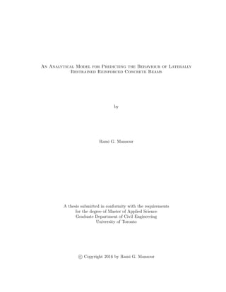 An Analytical Model for Predicting the Behaviour of Laterally
Restrained Reinforced Concrete Beams
by
Rami G. Mansour
A thesis submitted in conformity with the requirements
for the degree of Master of Applied Science
Graduate Department of Civil Engineering
University of Toronto
c Copyright 2016 by Rami G. Mansour
 
