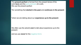 The present perfect is formed from the present tense of the
verb have and the past participle of a verb.
We use the present perfect:
•for something that started in the past and continues in the present:
They've been married for nearly fifty years.
She has lived in Liverpool all her life.
•when we are talking about our experience up to the present:
I've seen that film before.
I've played the guitar ever since I was a teenager.
He has written three books and he is working on another one.
We often use the adverb ever to talk about experience up to the
present:
My last birthday was the worst day I have ever had.
and we use never for the negative form:
Have you ever met George?
Yes, but I've never met his wife.
 