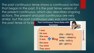 The past continuous tense shows a continuous action
that began in the past. It is the past tense version of
the present continuous, which also describes ongoing
actions. The present and past continuous are very
similar, but the past continuous uses was and were,
the past tense of to be.
 