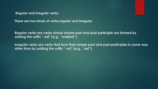 Regular and Irregular verbs
There are two kinds of verbs:regular and irregular.
Regular verbs are verbs whose simple past and past participle are formed by
adding the suffix “-ed” (e.g., “walked”).
Irregular verbs are verbs that form their simple past and past participles in some way
other than by adding the suffix “-ed” (e.g., “sat”).
 
