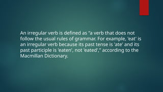 An irregular verb is defined as “a verb that does not
follow the usual rules of grammar. For example, 'eat' is
an irregular verb because its past tense is 'ate' and its
past participle is 'eaten', not 'eated',” according to the
Macmillan Dictionary.
 