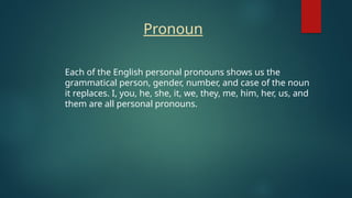 Each of the English personal pronouns shows us the
grammatical person, gender, number, and case of the noun
it replaces. I, you, he, she, it, we, they, me, him, her, us, and
them are all personal pronouns.
Pronoun
 