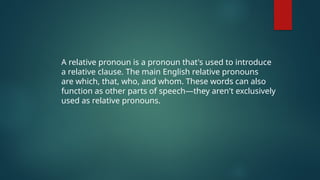 A relative pronoun is a pronoun that's used to introduce
a relative clause. The main English relative pronouns
are which, that, who, and whom. These words can also
function as other parts of speech—they aren't exclusively
used as relative pronouns.
 