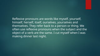 Reflexive pronouns are words like myself, yourself,
himself, herself, itself, ourselves, yourselves and
themselves. They refer back to a person or thing. We
often use reflexive pronouns when the subject and the
object of a verb are the same. I cut myself when I was
making dinner last night.
 
