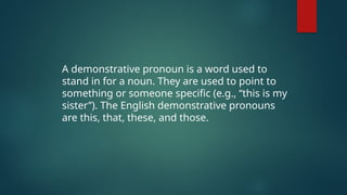 A demonstrative pronoun is a word used to
stand in for a noun. They are used to point to
something or someone specific (e.g., “this is my
sister”). The English demonstrative pronouns
are this, that, these, and those.
 