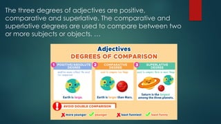 The three degrees of adjectives are positive,
comparative and superlative. The comparative and
superlative degrees are used to compare between two
or more subjects or objects. …
 