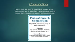 Conjunction
Conjunctions are parts of speech that connect words,
phrases, clauses, or sentences. There are three kinds of
conjunctions: coordinating, paired, and subordinating.
 