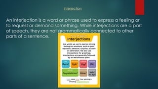 An interjection is a word or phrase used to express a feeling or
to request or demand something. While interjections are a part
of speech, they are not grammatically connected to other
parts of a sentence.
Interjection
 