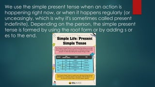 We use the simple present tense when an action is
happening right now, or when it happens regularly (or
unceasingly, which is why it's sometimes called present
indefinite). Depending on the person, the simple present
tense is formed by using the root form or by adding s or
es to the end.
 
